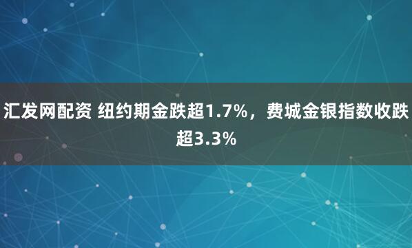 汇发网配资 纽约期金跌超1.7%，费城金银指数收跌超3.3%