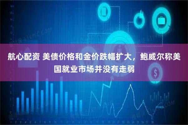 航心配资 美债价格和金价跌幅扩大，鲍威尔称美国就业市场并没有走弱