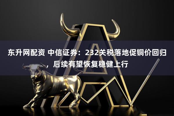 东升网配资 中信证券：232关税落地促铜价回归，后续有望恢复稳健上行