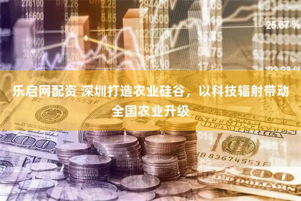 乐启网配资 深圳打造农业硅谷，以科技辐射带动全国农业升级