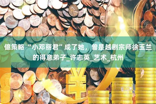 億策略 “小邓丽君”成了她，曾是越剧宗师徐玉兰的得意弟子_许志英_艺术_杭州