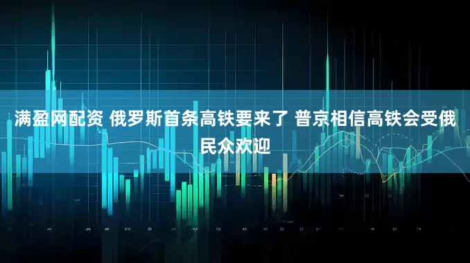 满盈网配资 俄罗斯首条高铁要来了 普京相信高铁会受俄民众欢迎