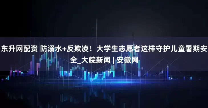 东升网配资 防溺水+反欺凌！大学生志愿者这样守护儿童暑期安全_大皖新闻 | 安徽网