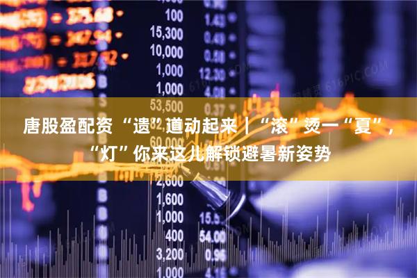 唐股盈配资 “遗”道动起来｜“滚”烫一“夏”，“灯”你来这儿解锁避暑新姿势
