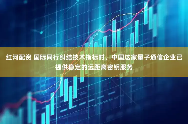 红河配资 国际同行纠结技术指标时，中国这家量子通信企业已提供稳定的远距离密钥服务