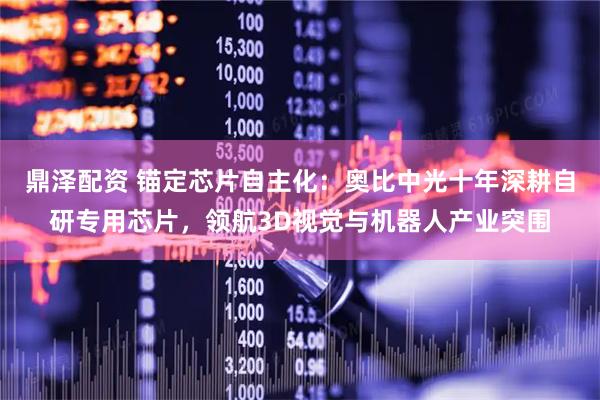 鼎泽配资 锚定芯片自主化：奥比中光十年深耕自研专用芯片，领航3D视觉与机器人产业突围