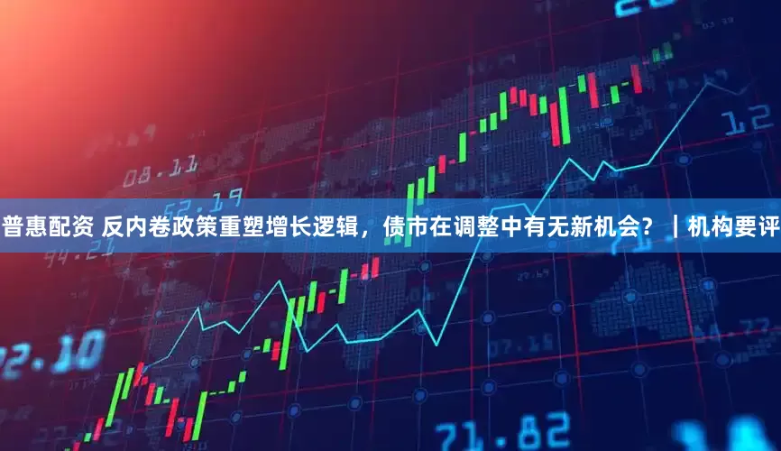 普惠配资 反内卷政策重塑增长逻辑，债市在调整中有无新机会？｜机构要评