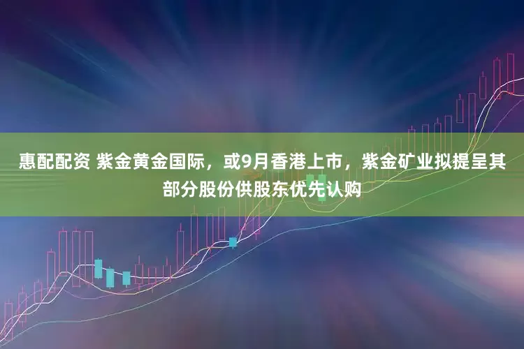 惠配配资 紫金黄金国际，或9月香港上市，紫金矿业拟提呈其部分股份供股东优先认购