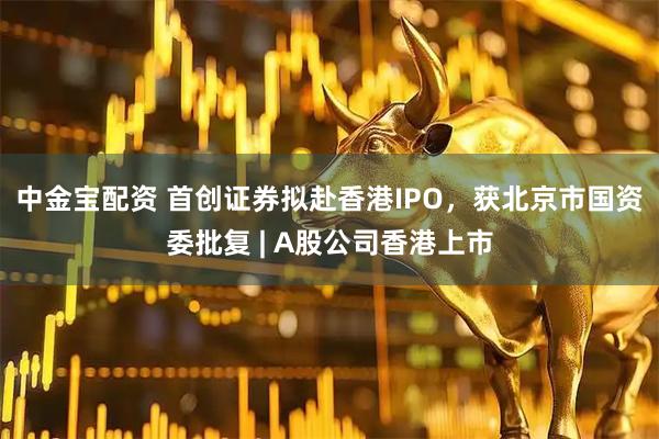 中金宝配资 首创证券拟赴香港IPO，获北京市国资委批复 | A股公司香港上市