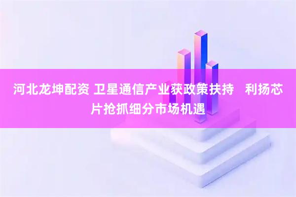 河北龙坤配资 卫星通信产业获政策扶持   利扬芯片抢抓细分市场机遇