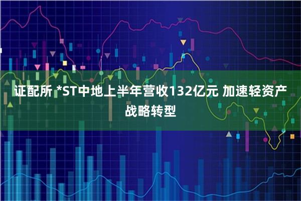 证配所 *ST中地上半年营收132亿元 加速轻资产战略转型