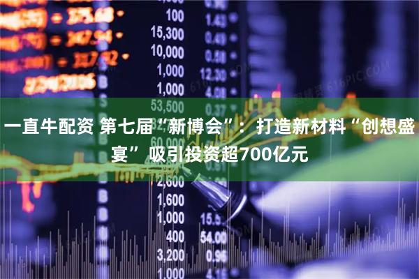 一直牛配资 第七届“新博会”：打造新材料“创想盛宴” 吸引投资超700亿元