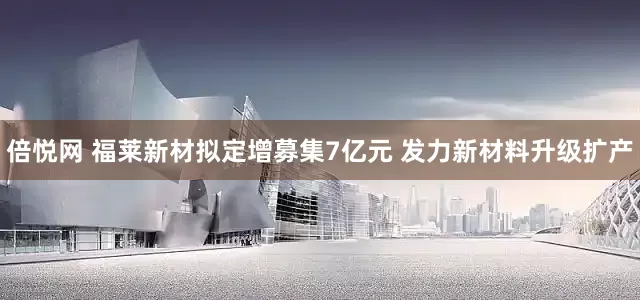 倍悦网 福莱新材拟定增募集7亿元 发力新材料升级扩产