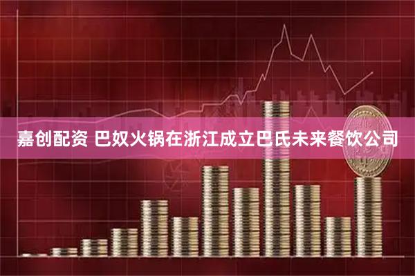 嘉创配资 巴奴火锅在浙江成立巴氏未来餐饮公司