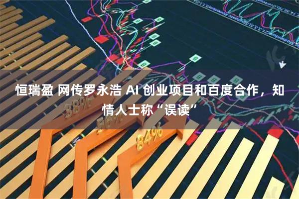 恒瑞盈 网传罗永浩 AI 创业项目和百度合作，知情人士称“误读”