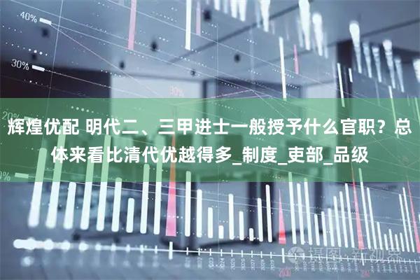 辉煌优配 明代二、三甲进士一般授予什么官职？总体来看比清代优越得多_制度_吏部_品级