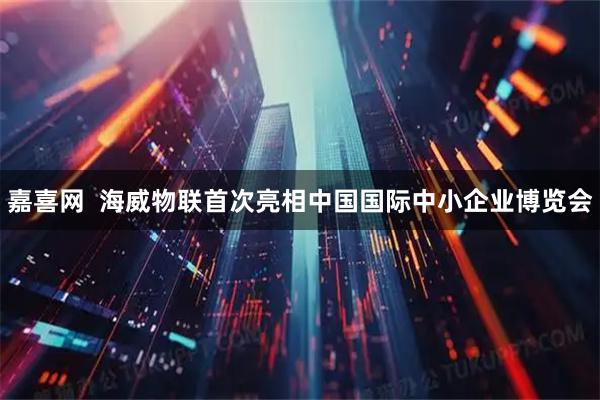 嘉喜网 海威物联首次亮相中国国际中小企业博览会