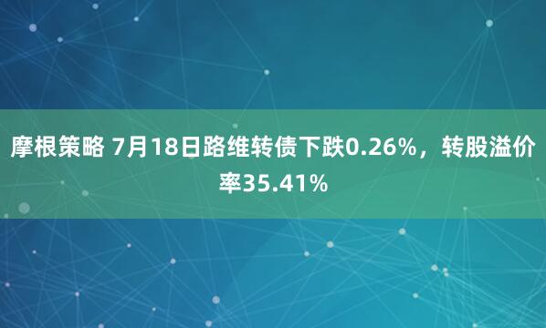 摩根策略 7月18日路维转债下跌0.26%，转股溢价率35.41%